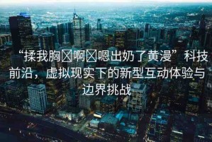 “揉我胸?啊?嗯出奶了黃漫”科技前沿，虛擬現(xiàn)實下的新型互動體驗與邊界挑戰(zhàn)