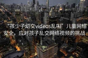 “孩少子?交videos亂叫”兒童網(wǎng)絡(luò)安全，應(yīng)對(duì)孩子亂交網(wǎng)絡(luò)視頻的挑戰(zhàn)