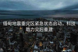 緬甸地震重災(zāi)區(qū)緊急狀態(tài)啟動，科技助力災(zāi)后重建
