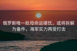 俄羅斯唯一航母命運(yùn)堪憂，或?qū)⒉鸾鉃閭浼?，海軍?shí)力再受打擊
