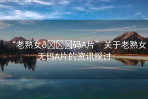 “老熟女??碼A片”關于老熟女無碼A片的資訊探討