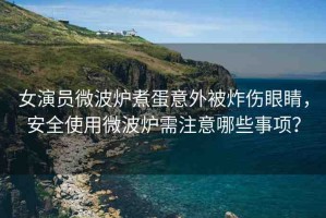 女演員微波爐煮蛋意外被炸傷眼睛，安全使用微波爐需注意哪些事項？