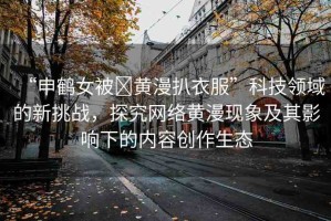 “申鶴女被?黃漫扒衣服”科技領(lǐng)域的新挑戰(zhàn)，探究網(wǎng)絡(luò)黃漫現(xiàn)象及其影響下的內(nèi)容創(chuàng)作生態(tài)