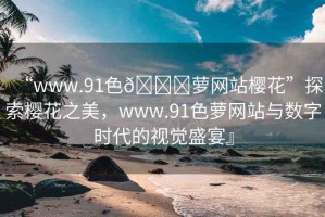 “www.91色??蘿網(wǎng)站櫻花”探索櫻花之美，www.91色蘿網(wǎng)站與數(shù)字時(shí)代的視覺(jué)盛宴』