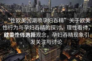 “性歐美?潮噴孕婦吞精”關(guān)于歐美性行為與孕婦吞精的探討，理性看待，尊重個體選擇
歐美性行為新觀念，孕婦吞精現(xiàn)象引發(fā)關(guān)注與討論