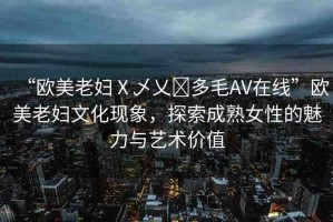 “歐美老婦Ⅹ乄乂?多毛AV在線”歐美老婦文化現(xiàn)象，探索成熟女性的魅力與藝術(shù)價(jià)值