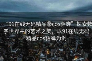 “91在線無碼精品秘cos貂蟬”探索數(shù)字世界中的藝術(shù)之美，以91在線無碼精品cos貂蟬為例