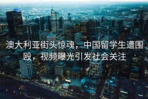 澳大利亞街頭驚魂，中國留學(xué)生遭圍毆，視頻曝光引發(fā)社會關(guān)注