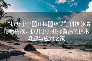 “扒開(kāi)小喬?狂揉?難受”科技領(lǐng)域的新挑戰(zhàn)，扒開(kāi)小喬狂揉背后的技術(shù)難題與應(yīng)對(duì)之策
