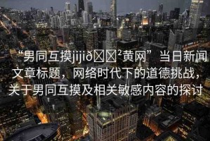 “男同互摸jiji??黃網(wǎng)”當(dāng)日新聞文章標(biāo)題，網(wǎng)絡(luò)時代下的道德挑戰(zhàn)，關(guān)于男同互摸及相關(guān)敏感內(nèi)容的探討
