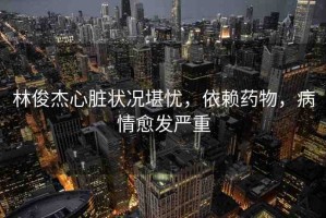 林俊杰心臟狀況堪憂，依賴藥物，病情愈發(fā)嚴(yán)重