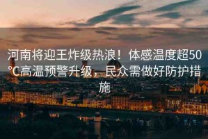 河南將迎王炸級熱浪！體感溫度超50℃高溫預警升級，民眾需做好防護措施
