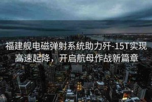 福建艦電磁彈射系統(tǒng)助力殲-15T實(shí)現(xiàn)高速起降，開啟航母作戰(zhàn)新篇章