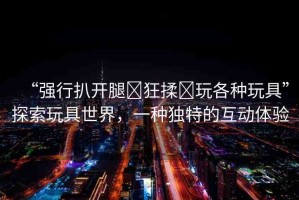 “強(qiáng)行扒開腿?狂揉?玩各種玩具”探索玩具世界，一種獨特的互動體驗
