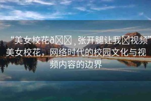 “美女?；??張開(kāi)腿讓我?視頻”美女?；?，網(wǎng)絡(luò)時(shí)代的校園文化與視頻內(nèi)容的邊界
