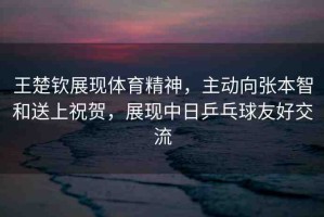 王楚欽展現(xiàn)體育精神，主動(dòng)向張本智和送上祝賀，展現(xiàn)中日乒乓球友好交流