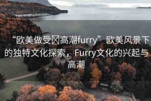 “歐美做受?高潮furry”歐美風(fēng)景下的獨(dú)特文化探索，F(xiàn)urry文化的興起與高潮