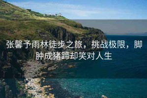 張馨予雨林徒步之旅，挑戰(zhàn)極限，腳腫成豬蹄卻笑對(duì)人生