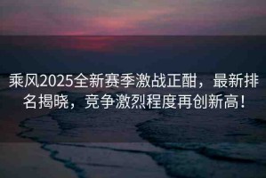 乘風(fēng)2025全新賽季激戰(zhàn)正酣，最新排名揭曉，競爭激烈程度再創(chuàng)新高！