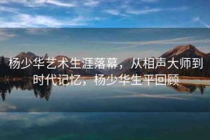 楊少華藝術生涯落幕，從相聲大師到時代記憶，楊少華生平回顧