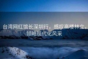 臺灣網(wǎng)紅館長深圳行，感嘆高樓林立，領(lǐng)略現(xiàn)代化風(fēng)采
