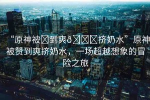 “原神被?到爽??擠奶水”原神被贊到爽擠奶水，一場(chǎng)超越想象的冒險(xiǎn)之旅