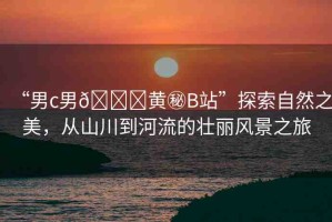 “男c男??黃秘B站”探索自然之美，從山川到河流的壯麗風(fēng)景之旅