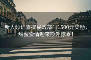 新人領(lǐng)證喜提民政部門1500元獎勵，甜蜜愛情迎來額外驚喜！