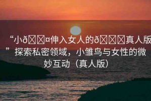 “小??伸入女人的??真人版”探索私密領(lǐng)域，小雛鳥與女性的微妙互動(dòng)（真人版）