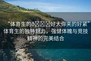 “體育生的??好大你夾的好緊”體育生的獨(dú)特魅力，強(qiáng)健體魄與競(jìng)技精神的完美結(jié)合