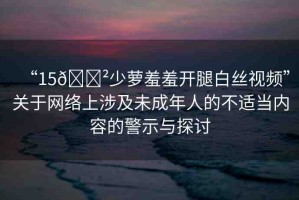 “15??少蘿羞羞開腿白絲視頻”關于網(wǎng)絡上涉及未成年人的不適當內(nèi)容的警示與探討