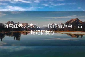 南京紅老頭被抓，一段傳奇落幕，古城記憶猶存