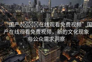 “國(guó)產(chǎn)??在線觀看免費(fèi)視頻”國(guó)產(chǎn)在線觀看免費(fèi)視頻，新的文化現(xiàn)象與公眾需求洞察
