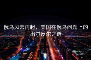 俄烏風(fēng)云再起，美國在俄烏問題上的出爾反爾之謎