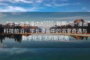 “學(xué)長(zhǎng)邊洗澡邊??我啊~嗯~漫畫”科技前沿，學(xué)長(zhǎng)漫畫中的浴室奇遇與數(shù)字化生活的新視角