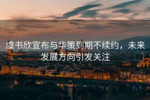 虞書欣宣布與華策到期不續(xù)約，未來發(fā)展方向引發(fā)關(guān)注