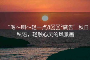 “嗯～啊～輕一點??廣告”秋日私語，輕觸心靈的風景畫