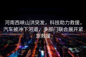 河南西峽山洪突發(fā)，科技助力救援，汽車被沖下河道，多部門聯(lián)合展開緊急救援