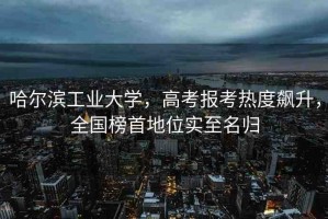 哈爾濱工業(yè)大學，高考報考熱度飆升，全國榜首地位實至名歸