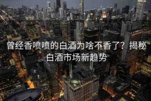 曾經(jīng)香噴噴的白酒為啥不香了？揭秘白酒市場(chǎng)新趨勢(shì)