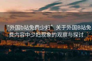 “外國b站免費少婦”關(guān)于外國B站免費內(nèi)容中少婦現(xiàn)象的觀察與探討
