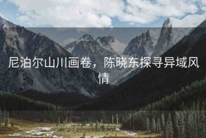尼泊爾山川畫卷，陳曉東探尋異域風(fēng)情