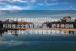 “把手伸胡桃的??www”胡桃科技推出全新智能產(chǎn)品，把手伸胡桃智能助手，引領(lǐng)智能家居新潮流