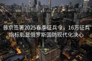 普京簽署2025春季征兵令，16萬(wàn)征兵指標(biāo)彰顯俄羅斯國(guó)防現(xiàn)代化決心