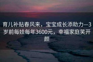 育兒補貼春風來，寶寶成長添助力—3歲前每娃每年3600元，幸福家庭笑開顏