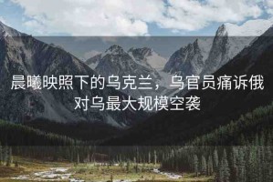 晨曦映照下的烏克蘭，烏官員痛訴俄對烏最大規(guī)?？找u