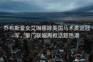 喬布斯愛女艾琳娜嫁英國馬術(shù)奧運冠軍，豪門聯(lián)姻再掀話題熱潮