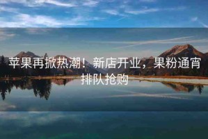 蘋果再掀熱潮！新店開(kāi)業(yè)，果粉通宵排隊(duì)搶購(gòu)