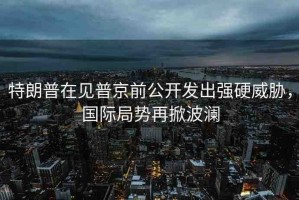 特朗普在見普京前公開發(fā)出強硬威脅，國際局勢再掀波瀾