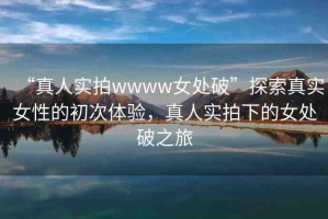 “真人實拍wwww女處破”探索真實女性的初次體驗，真人實拍下的女處破之旅